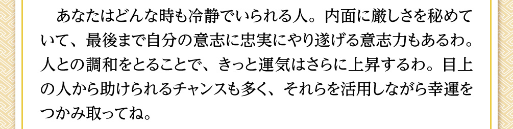 あなたはどんな時も冷静でいられる人。内面に厳しさを秘めていて、最後まで自分の意志に忠実にやり遂げる意志力もあるわ。人との調和をとることで、きっと運気はさらに上昇するわ。目上の人から助けられるチャンスも多く、それらを活用しながら幸運をつかみ取ってね。