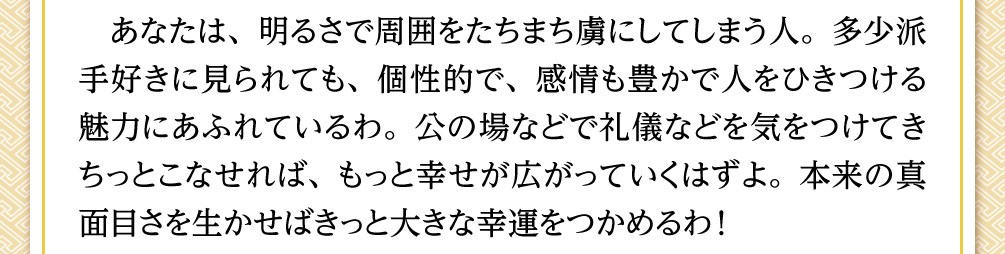 あなたは、明るさで周囲をたちまち虜にしてしまう人。多少派手好きに見られても、個性的で、感情も豊かで人をひきつける魅力にあふれているわ。公の場などで礼儀などを気をつけてきちっとこなせれば、もっと幸せが広がっていくはずよ。本来の真面目さを生かせばきっと大きな幸運をつかめるわ！