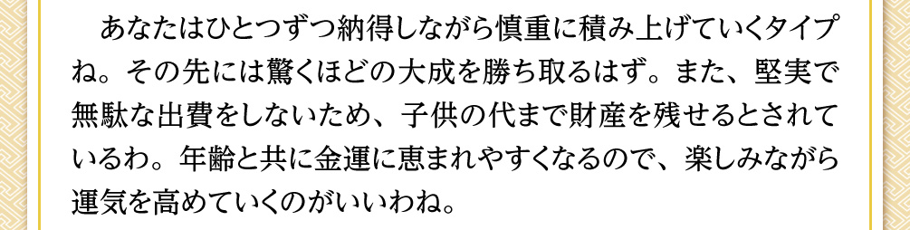 あなたはひとつずつ納得しながら慎重に積み上げていくタイプね。その先には驚くほどの大成を勝ち取るはず。また、堅実で無駄な出費をしないため、子供の代まで財産を残せるとされているわ。年齢と共に金運に恵まれやすくなるので、楽しみながら運気を高めていくのがいいわね。