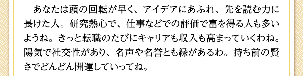 あなたは頭の回転が早く、アイデアにあふれ、先を読む力に長けた人。研究熱心で、仕事などでの評価で富を得る人も多いようね。きっと転職のたびにキャリアも収入も高まっていくわね。陽気で社交性があり、名声や名誉とも縁があるわ。持ち前の賢さでどんどん開運していってね。