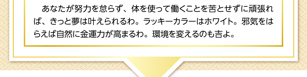 あなたが努力を怠らず、体を使って働くことを苦とせずに頑張れば、きっと夢は叶えられるわ。ラッキーカラーはホワイト。邪気をはらえば自然に金運力が高まるわ。環境を変えるのも吉よ。