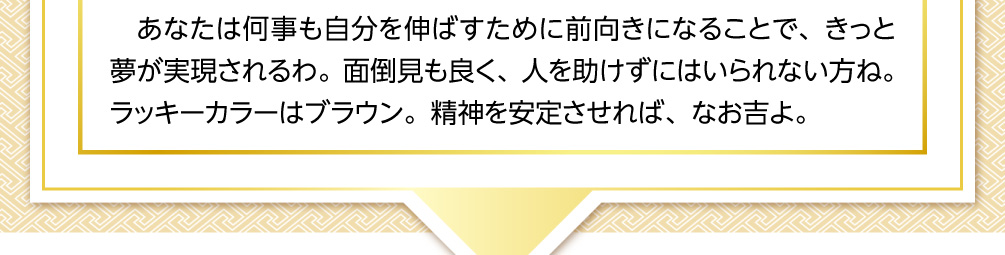 あなたは何事も自分を伸ばすために前向きになることで、きっと夢が実現されるわ。面倒見も良く、人を助けずにはいられない方ね。ラッキーカラーはブラウン。精神を安定させれば、なお吉よ。