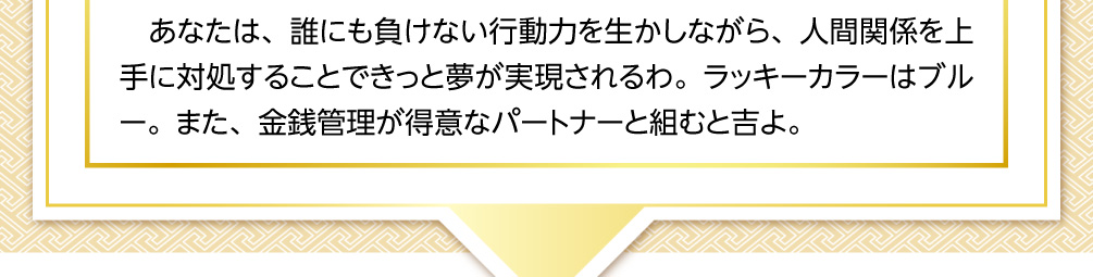 あなたは、誰にも負けない行動力を生かしながら、人間関係を上手に対処することできっと夢が実現されるわ。ラッキーカラーはブルー。また、金銭管理が得意なパートナーと組むと吉よ。