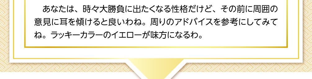 あなたは、時々大勝負に出たくなる性格だけど、その前に周囲の意見に耳を傾けると良いわね。周りのアドバイスを参考にしてみてね。ラッキーカラーのイエローが味方になるわ。