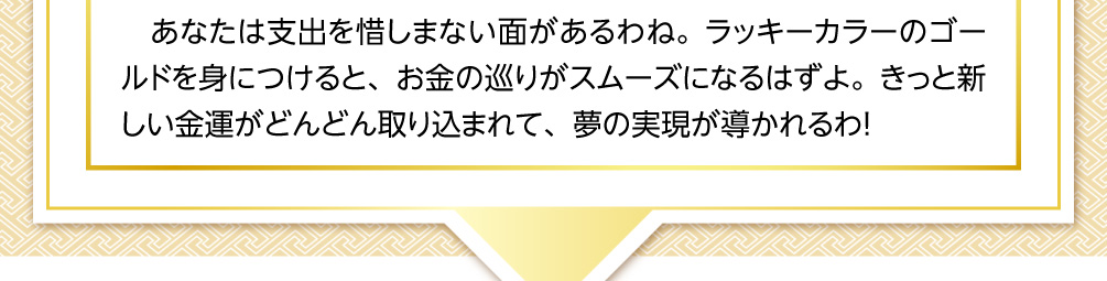 あなたは支出を惜しまない面があるわね。ラッキーカラーのゴールドを身につけると、お金の巡りがスムーズになるはずよ。きっと新しい金運がどんどん取り込まれて、夢の実現が導かれるわ！