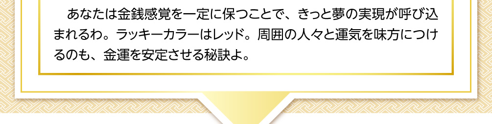あなたは金銭感覚を一定に保つことで、きっと夢の実現が呼び込まれるわ。ラッキーカラーはレッド。周囲の人々と運気を味方につけるのも、金運を安定させる秘訣よ。