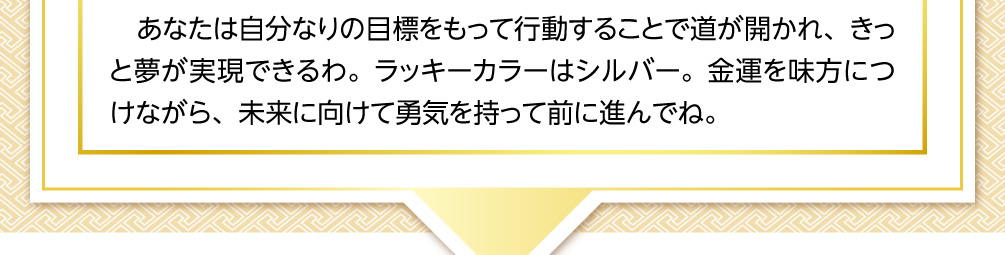 あなたは自分なりの目標をもって行動することで道が開かれ、きっと夢が実現できるわ。ラッキーカラーはシルバー。金運を味方につけながら、未来に向けて勇気を持って前に進んでね。