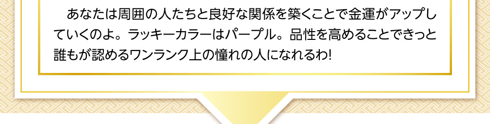 あなたは周囲の人たちと良好な関係を築くことで金運がアップしていくのよ。ラッキーカラーはパープル。品性を高めることできっと誰もが認めるワンランク上の憧れの人になれるわ！