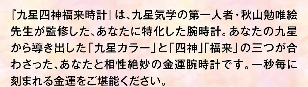 『九星四神福来時計』は、九星気学の第一人者・秋山勉唯絵先生が監修した、あなたに特化した腕時計。あなたの九星から導き出した「九星カラー」と「四神」「福来」の三つが合わさった、あなたと相性絶妙の金運腕時計です。一秒毎に刻まれる金運をご堪能ください。