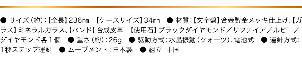 ● サイズ（約）：【全長】236㎜　【ケースサイズ】34㎜　● 材質：【文字盤】合金製金メッキ仕上げ、【ガラス】ミネラルガラス、【バンド】合成皮革　【使用石】ブラックダイヤモンド／サファイア／ルビー／ダイヤモンド各１個　● 重さ（約）：26g　● 駆動方式：水晶振動（クォーツ）、電池式　● 運針方式：1秒ステップ運針　● ムーブメント：日本製　● 組立：中国