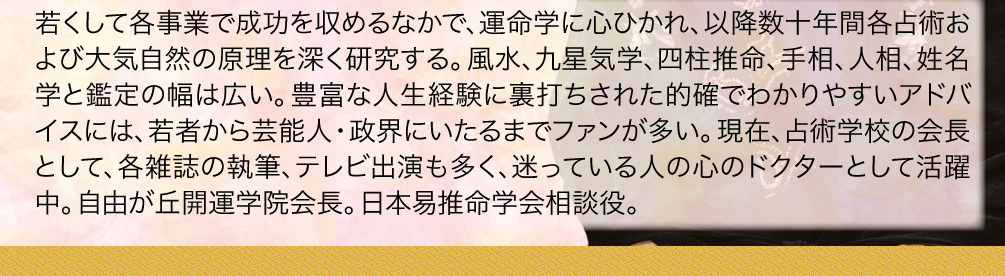 若くして各事業で成功を収めるなかで、運命学に心ひかれ、以降数十年間各占術および大気自然の原理を深く研究する。風水、九星気学、四柱推命、手相、人相、姓名学と鑑定の幅は広い。豊富な人生経験に裏打ちされた的確でわかりやすいアドバイスには、若者から芸能人・政界にいたるまでファンが多い。現在、占術学校の会長として、各雑誌の執筆、テレビ出演も多く、迷っている人の心のドクターとして活躍中。自由が丘開運学院会長。日本易推命学会相談役。