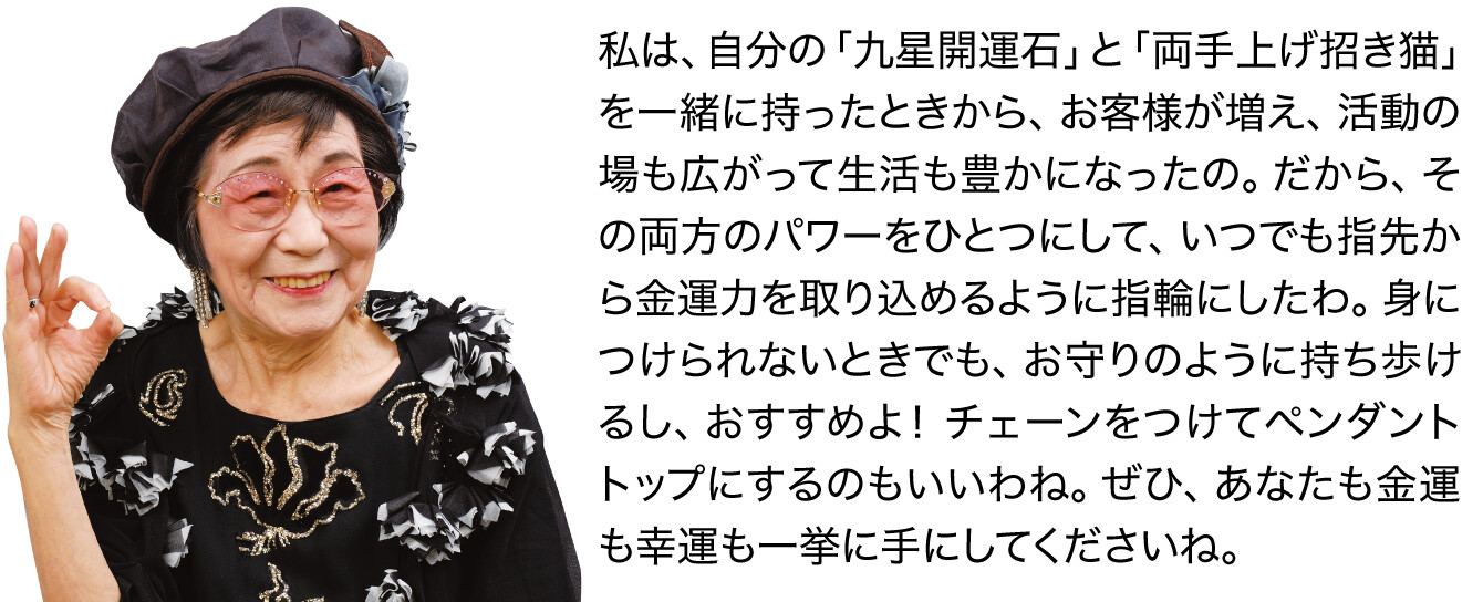 私は、自分の「九星開運石」と「両手上げ招き猫」を一緒に持ったときから、お客様が増え、活動の場も広がって生活も豊かになったの。だから、その両方のパワーをひとつにして、いつでも指先から金運力を取り込めるように指輪にしたわ。身につけられないときでも、お守りのように持ち歩けるし、おすすめよ！ チェーンをつけてペンダントトップにするのもいいわね。ぜひ、あなたも金運も幸運も一挙に手にしてくださいね。