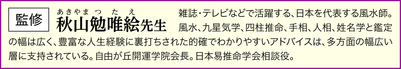 【監修：秋山勉唯絵先生】雑誌・テレビなどで活躍する、日本を代表する風水師。風水、九星気学、四柱推命、手相、人相、姓名学と鑑定の幅は広く、豊富な人生経験に裏打ちされた的確でわかりやすいアドバイスは、多方面の幅広い層に支持されている。自由が丘開運学院会長。日本易推命学会相談役。