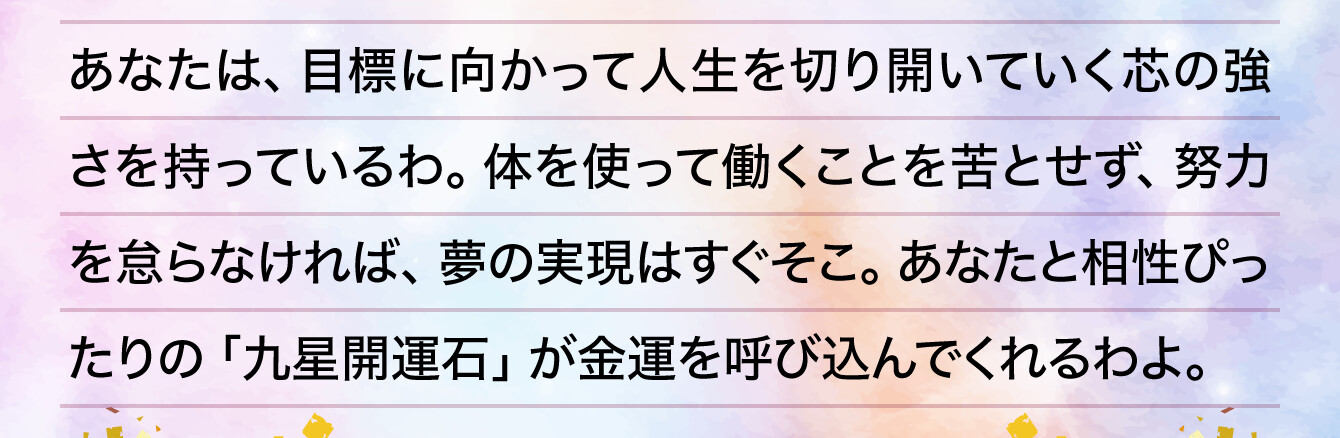 あなたは、目標に向かって人生を切り開いていく芯の強さを持っているわ。体を使って働くことを苦とせず、努力を怠らなければ、夢の実現はすぐそこ。あなたと相性ぴったりの「九星開運石」が金運を呼び込んでくれるわよ。