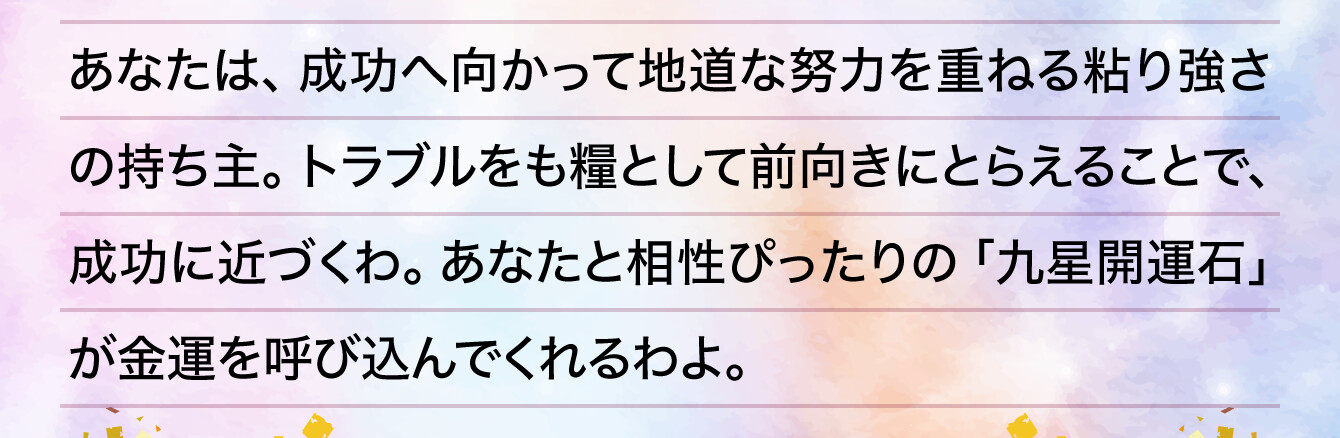 あなたは、成功へ向かって地道な努力を重ねる粘り強さの持ち主。トラブルをも糧として前向きにとらえることで、成功に近づくわ。あなたと相性ぴったりの「九星開運石」が金運を呼び込んでくれるわよ。