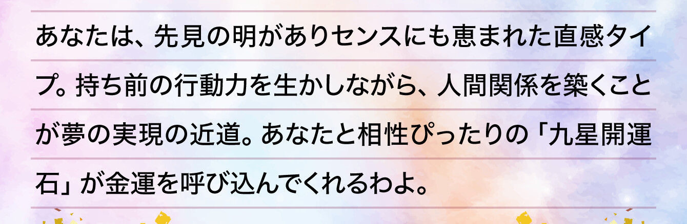 あなたは、先見の明がありセンスにも恵まれた直感タイプ。持ち前の行動力を生かしながら、人間関係を築くことが夢の実現の近道。あなたと相性ぴったりの「九星開運石」が金運を呼び込んでくれるわよ。