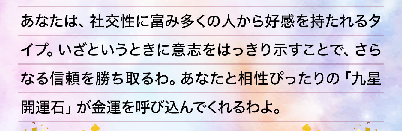 あなたは、社交性に富み多くの人から好感を持たれるタイプ。いざというときに意志をはっきり示すことで、さらなる信頼を勝ち取るわ。あなたと相性ぴったりの「九星開運石」が金運を呼び込んでくれるわよ。