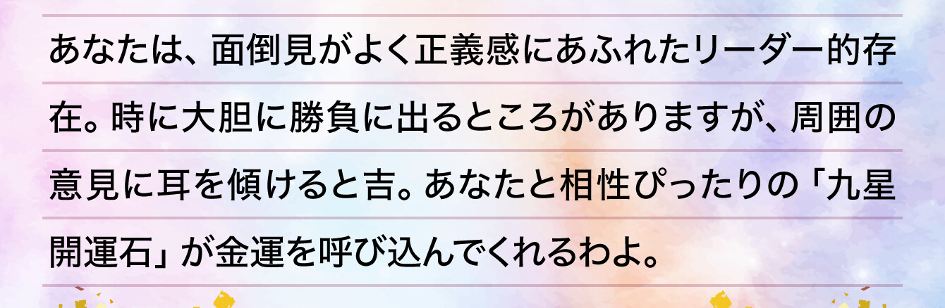 あなたは、面倒見がよく正義感にあふれたリーダー的存在。時に大胆に勝負に出るところがありますが、周囲の意見に耳を傾けると吉。あなたと相性ぴったりの「九星開運石」が金運を呼び込んでくれるわよ。