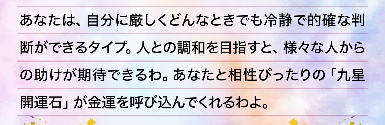 あなたは、自分に厳しくどんなときでも冷静で的確な判断ができるタイプ。人との調和を目指すと、様々な人からの助けが期待できるわ。あなたと相性ぴったりの「九星開運石」が金運を呼び込んでくれるわよ。