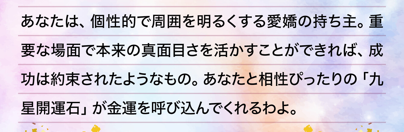 あなたは、個性的で周囲を明るくする愛嬌の持ち主。重要な場面で本来の真面目さを活かすことができれば、成功は約束されたようなもの。あなたと相性ぴったりの「九星開運石」が金運を呼び込んでくれるわよ。