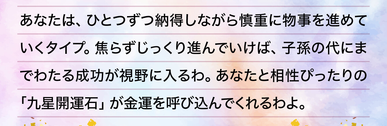 あなたは、ひとつずつ納得しながら慎重に物事を進めていくタイプ。焦らずじっくり進んでいけば、子孫の代にまでわたる成功が視野に入るわ。あなたと相性ぴったりの「九星開運石」が金運を呼び込んでくれるわよ。