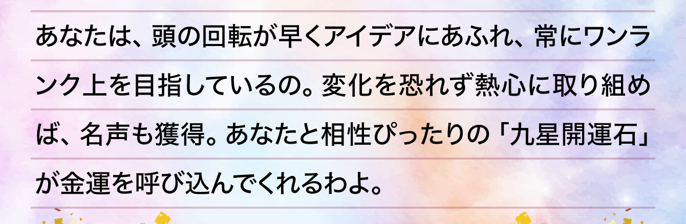 あなたは、頭の回転が早くアイデアにあふれ、常にワンランク上を目指しているの。変化を恐れず熱心に取り組めば、名声も獲得。あなたと相性ぴったりの「九星開運石」が金運を呼び込んでくれるわよ。