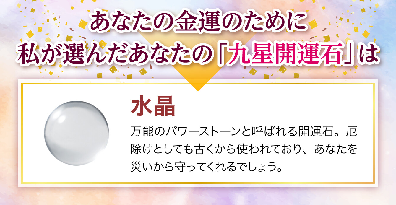 【あなたの金運のために私が選んだあなたの「九星開運石」は『水晶』】万能のパワーストーンと呼ばれる開運石。厄除けとしても古くから使われており、あなたを災いから守ってくれるでしょう。