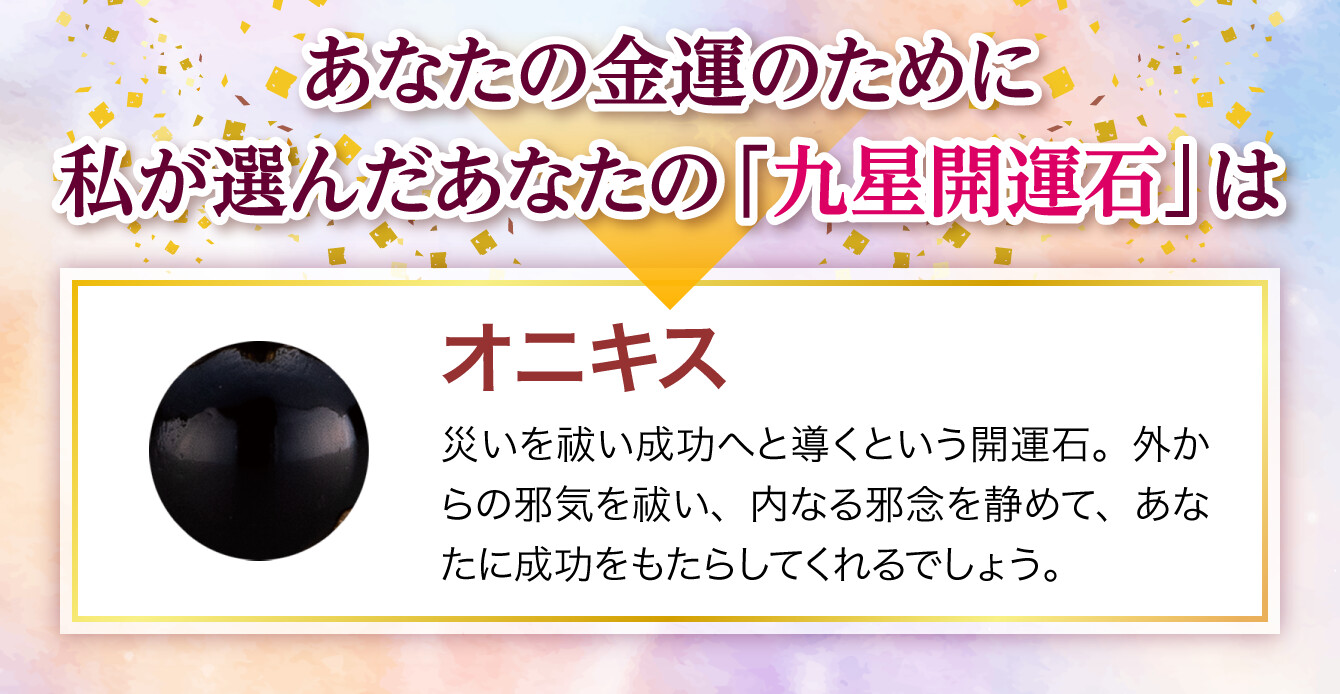 【あなたの金運のために私が選んだあなたの「九星開運石」は『オニキス』】災いを祓い成功へと導くという開運石。外からの邪気を祓い、内なる邪念を静めて、あなたに成功をもたらしてくれるでしょう。