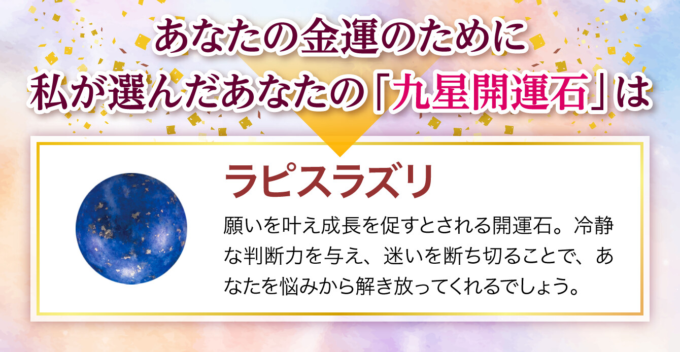 【あなたの金運のために私が選んだあなたの「九星開運石」は『ラピスラズリ』】願いを叶え成長を促すとされる開運石。冷静な判断力を与え、迷いを断ち切ることで、あなたを悩みから解き放ってくれるでしょう。