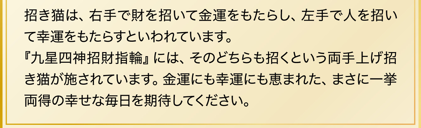 招き猫は、右手で財を招いて金運をもたらし、左手で人を招いて幸運をもたらすといわれています。『九星四神招財指輪』には、そのどちらも招くという両手上げ招き猫が施されています。金運にも幸運にも恵まれた、まさに一挙両得の幸せな毎日を期待してください。