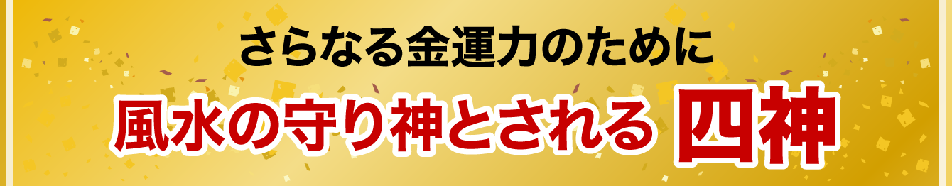 さらなる金運力のために 風水の守り神とされる 四神