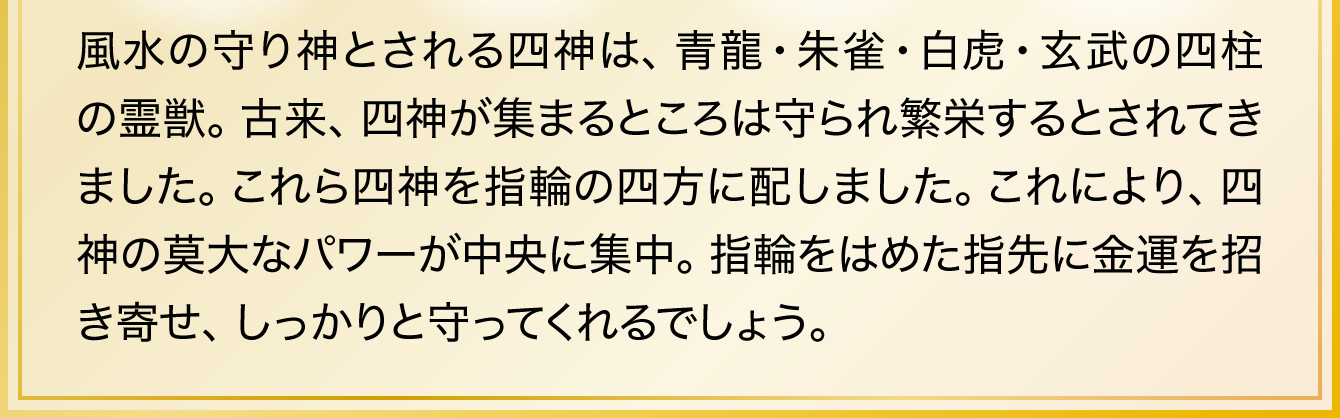 風水の守り神とされる四神は、青龍・朱雀・白虎・玄武の四柱の霊獣。古来、四神が集まるところは守られ繁栄するとされてきました。これら四神を指輪の四方に配しました。これにより、四神の莫大なパワーが中央に集中。指輪をはめた指先に金運を招き寄せ、しっかりと守ってくれるでしょう。