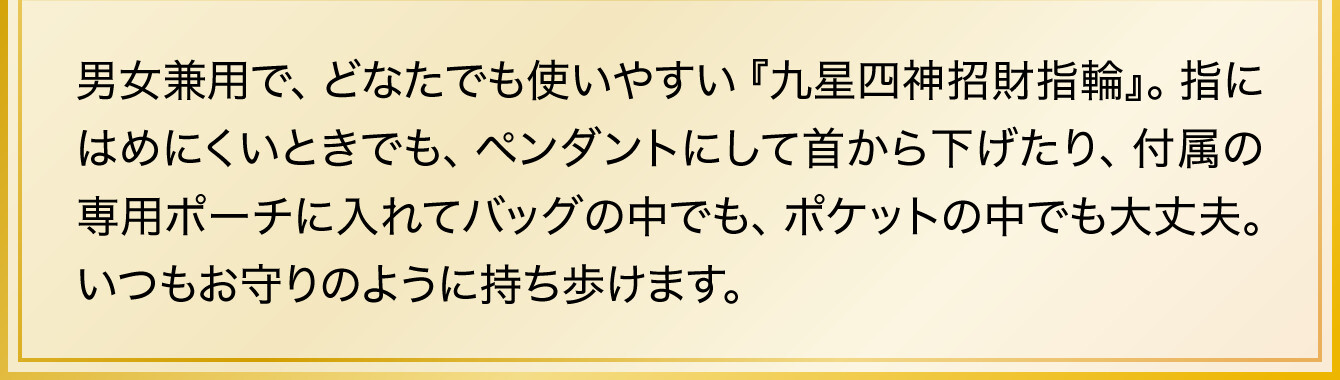 男女兼用で、どなたでも使いやすい『九星四神招財指輪』。指にはめにくいときでも、ペンダントにして首から下げたり、付属の専用ポーチに入れてバッグの中でも、ポケットの中でも大丈夫。いつもお守りのように持ち歩けます。