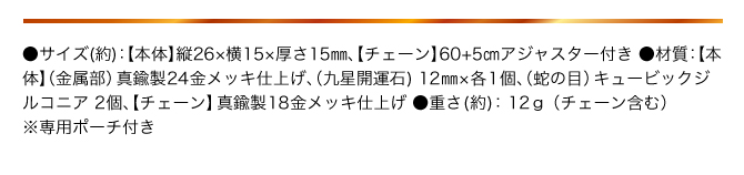 ●サイズ（約）：【本体】縦26×横15×厚さ15㎜ 【チェーン】60+5㎝アジャスター付き／●材質（約）：【本体】（金属部）真鍮製24金メッキ仕上げ （九星開運石）12mm×1個、（蛇の目）キュービックジルコニア2個、【チェーン】真鍮製18金メッキ仕上げ／●重さ（約）：12g（チェーン含む）／●専用ポーチ付き