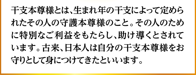 干支本尊様とは、生まれ年の干支によって定められたその人の守護本尊様のこと。その人のために特別なご利益をもたらし、助け導くとされています。古来、日本人は自分の干支本尊様をお守りとして身につけてきたといいます。