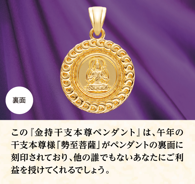 ペンダントの裏面にあなたの干支本尊様が刻印されており、他のだれでもないあなたにご利益をもたらしてくれるでしょう。