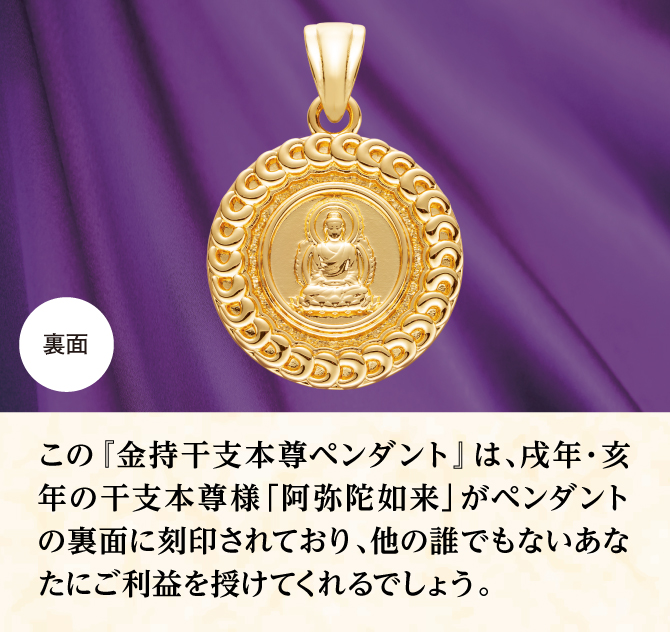 ペンダントの裏面にあなたの干支本尊様が刻印されており、他のだれでもないあなたにご利益をもたらしてくれるでしょう。