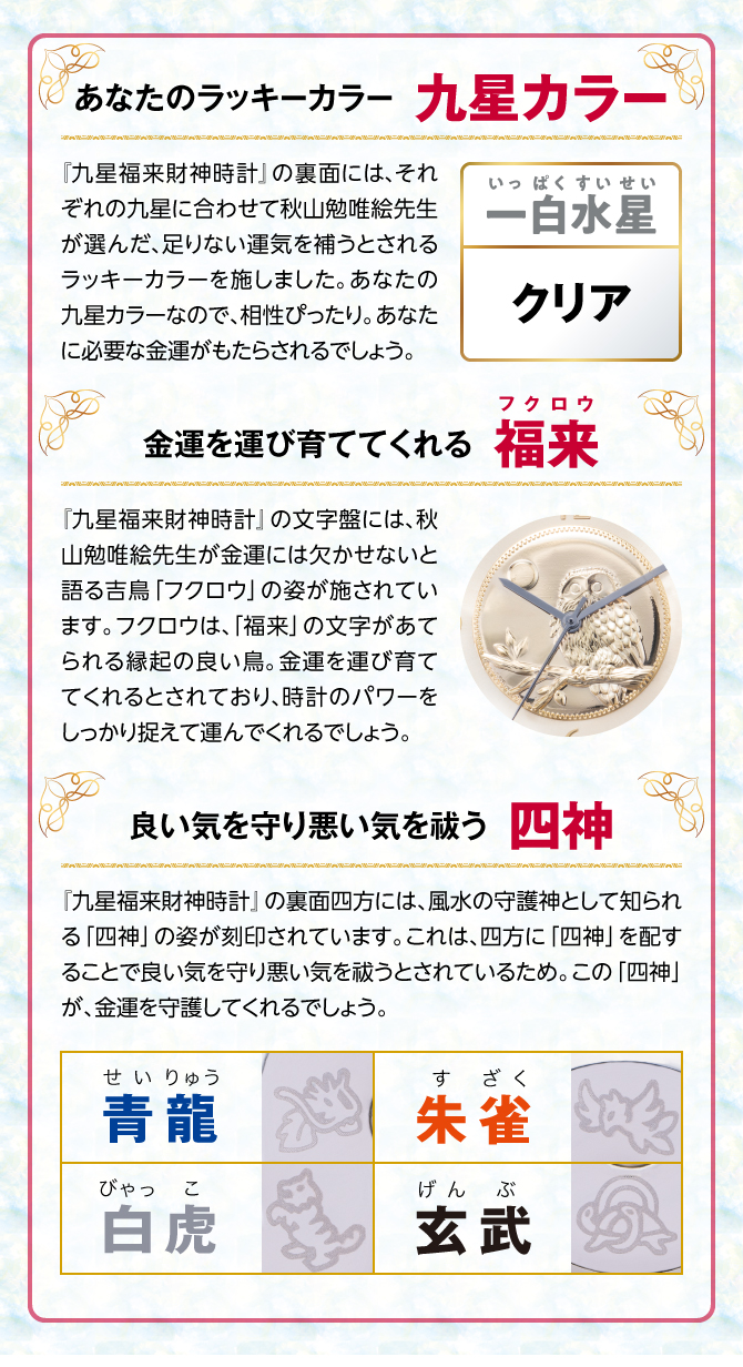 『九星四神福来時計』の裏面には、秋山勉唯絵先生が金運には欠かせないと語る吉鳥「フクロウ」の姿を刻印。フクロウは、「福来」の文字があてられる縁起の良い鳥。金運を運び育ててくれるとされ、時計のパワーを裏からしっかり支えてくれるでしょう。