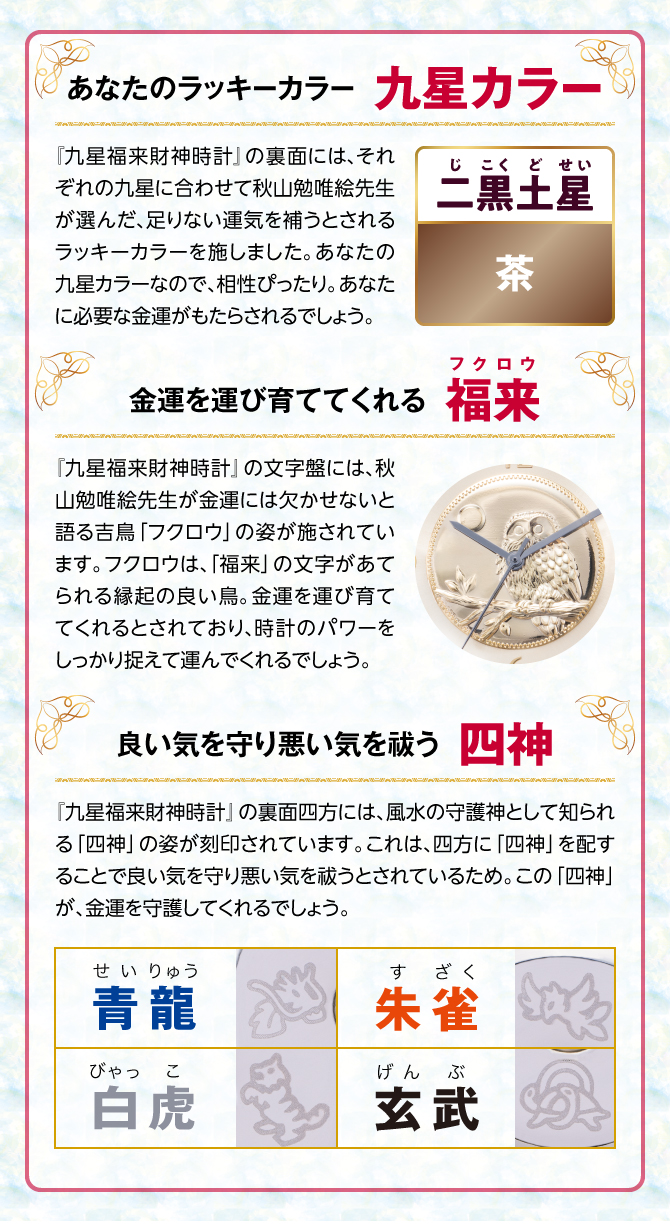 『九星四神福来時計』の裏面には、秋山勉唯絵先生が金運には欠かせないと語る吉鳥「フクロウ」の姿を刻印。フクロウは、「福来」の文字があてられる縁起の良い鳥。金運を運び育ててくれるとされ、時計のパワーを裏からしっかり支えてくれるでしょう。