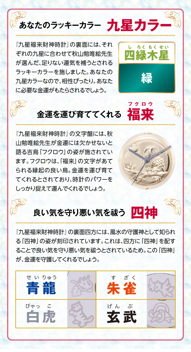 『九星四神福来時計』の裏面には、秋山勉唯絵先生が金運には欠かせないと語る吉鳥「フクロウ」の姿を刻印。フクロウは、「福来」の文字があてられる縁起の良い鳥。金運を運び育ててくれるとされ、時計のパワーを裏からしっかり支えてくれるでしょう。