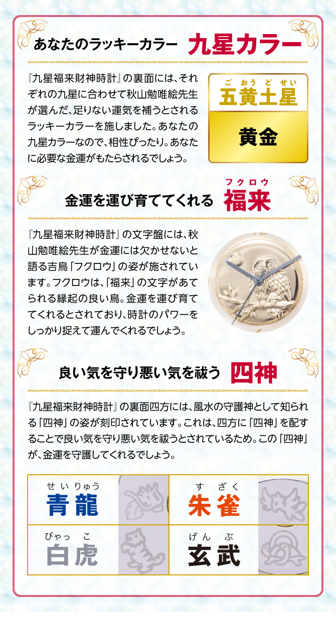 『九星四神福来時計』の裏面には、秋山勉唯絵先生が金運には欠かせないと語る吉鳥「フクロウ」の姿を刻印。フクロウは、「福来」の文字があてられる縁起の良い鳥。金運を運び育ててくれるとされ、時計のパワーを裏からしっかり支えてくれるでしょう。