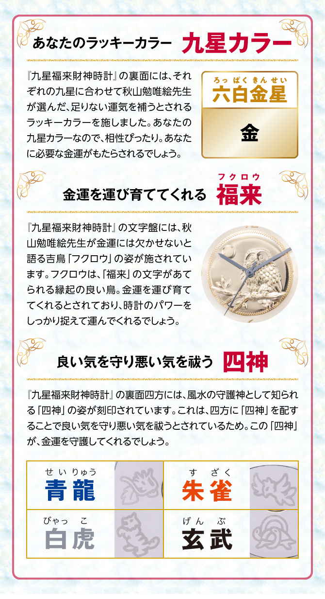 『九星四神福来時計』の裏面には、秋山勉唯絵先生が金運には欠かせないと語る吉鳥「フクロウ」の姿を刻印。フクロウは、「福来」の文字があてられる縁起の良い鳥。金運を運び育ててくれるとされ、時計のパワーを裏からしっかり支えてくれるでしょう。