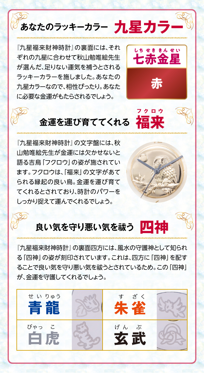 『九星四神福来時計』の裏面には、秋山勉唯絵先生が金運には欠かせないと語る吉鳥「フクロウ」の姿を刻印。フクロウは、「福来」の文字があてられる縁起の良い鳥。金運を運び育ててくれるとされ、時計のパワーを裏からしっかり支えてくれるでしょう。