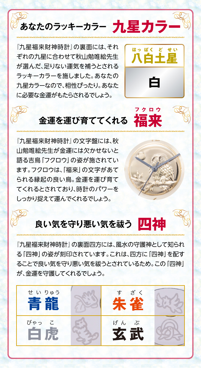 『九星四神福来時計』の裏面には、秋山勉唯絵先生が金運には欠かせないと語る吉鳥「フクロウ」の姿を刻印。フクロウは、「福来」の文字があてられる縁起の良い鳥。金運を運び育ててくれるとされ、時計のパワーを裏からしっかり支えてくれるでしょう。
