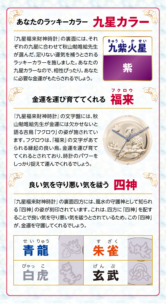 『九星四神福来時計』の裏面には、秋山勉唯絵先生が金運には欠かせないと語る吉鳥「フクロウ」の姿を刻印。フクロウは、「福来」の文字があてられる縁起の良い鳥。金運を運び育ててくれるとされ、時計のパワーを裏からしっかり支えてくれるでしょう。