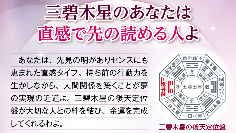 【三碧木星のあなたは直感で先の読める人よ】あなたは、先見の明がありセンスにも恵まれた直感タイプ。持ち前の行動力を生かしながら、人間関係を築くことが夢の実現の近道よ。三碧木星の後天定位盤が大切な人との絆を結び、金運を完成してくれるわよ。