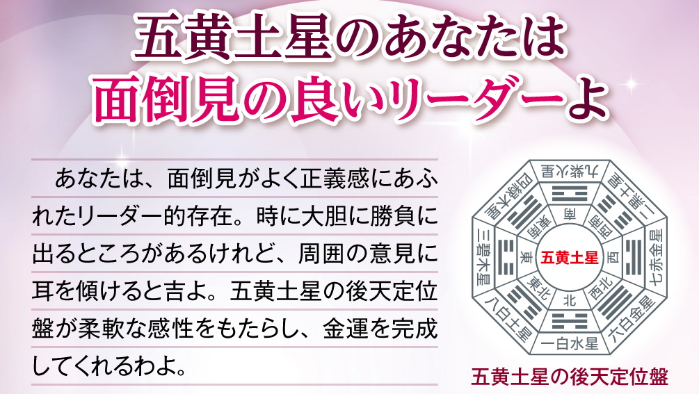 【五黄土星のあなたは面倒見の良いリーダーよ】あなたは、面倒見がよく正義感にあふれたリーダー的存在。時に大胆に勝負に出るところがあるけれど、周囲の意見に耳を傾けると吉よ。五黄土星の後天定位盤が柔軟な感性をもたらし、金運を完成してくれるわよ。
