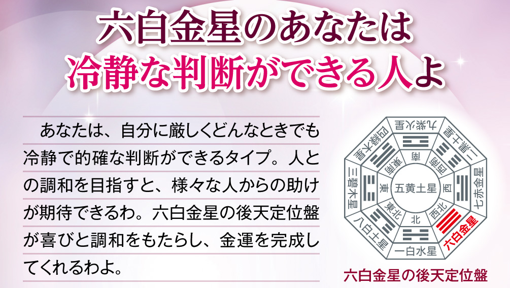 【六白金星のあなたは冷静な判断ができる人よ】あなたは、自分に厳しくどんなときでも冷静で的確な判断ができるタイプ。人との調和を目指すと、様々な人からの助けが期待できるわ。六白金星の後天定位盤が喜びと調和をもたらし、金運を完成してくれるわよ。