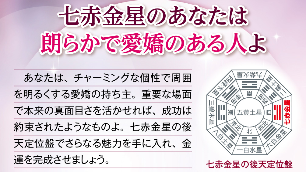 【七赤金星のあなたは朗らかで愛嬌のある人よ】あなたは、チャーミングな個性で周囲を明るくする愛嬌の持ち主。重要な場面で本来の真面目さを活かせれば、成功は約束されたようなものよ。七赤金星の後天定位盤でさらなる魅力を手に入れ、金運を完成させましょう。