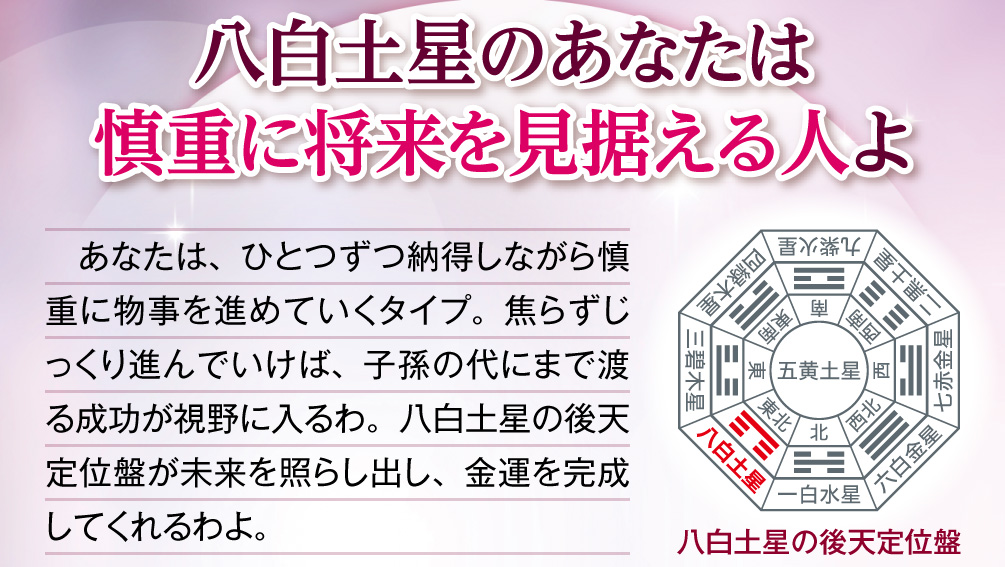 【八白土星のあなたは慎重に将来を見据える人よ】あなたは、ひとつずつ納得しながら慎重に物事を進めていくタイプ。焦らずじっくり進んでいけば、子孫の代にまで渡る成功が視野に入るわ。八白土星の後天定位盤が未来を照らし出し、金運を完成してくれるわよ。